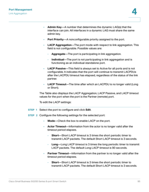 Page 95Port Management
Link Aggregation
Cisco Small Business SG200 Series 8-port Smart Switch95
4
 
•Admin Key—A number that determines the dynamic LAG(s) that the 
interface can join. All interfaces in a dynamic LAG must share the same 
admin key.
•Port Priority—A nonconfigurable priority assigned to the port.
•LACP Aggregation—The port mode with respect to link aggregation. This 
field is not configurable. Possible values are:
-Aggregate—The port is participating in link aggregation.
-Individual—The port is...