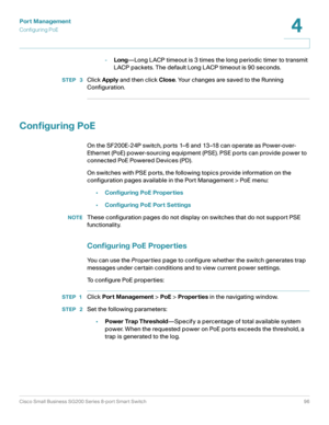 Page 96Port Management
Configuring PoE
Cisco Small Business SG200 Series 8-port Smart Switch96
4
 
-Long—Long LACP timeout is 3 times the long periodic timer to transmit 
LACP packets. The default Long LACP timeout is 90 seconds. 
STEP  3Click Apply and then click Close. Your changes are saved to the Running 
Configuration. 
Configuring PoE
On the SF200E-24P switch, ports 1–6 and 13–18 can operate as Power-over-
Ethernet (PoE) power-sourcing equipment (PSE). PSE ports can provide power to 
connected PoE Powered...