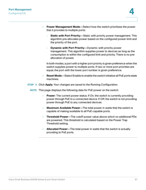 Page 97Port Management
Configuring PoE
Cisco Small Business SG200 Series 8-port Smart Switch97
4
 
•Power Management Mode—Select how the switch prioritizes the power 
that it provides to multiple ports:
-Static with Port Priority—Static with priority power management. This 
algorithm pre-allocates power based on the configured power limit and 
the priority of the port. 
-Dynamic with Port Priority—Dynamic with priority power 
management. This algorithm supplies power to devices as long as the 
consumption is...