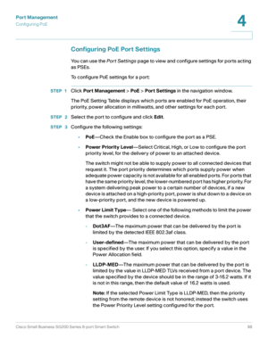 Page 98Port Management
Configuring PoE
Cisco Small Business SG200 Series 8-port Smart Switch98
4
 
Configuring PoE Port Settings
You can use the Por t Settings page to view and configure settings for ports acting 
as PSEs.
To configure PoE settings for a port:
STEP 1Click Port Management > PoE > Port Settings in the navigation window.
The PoE Setting Table displays which ports are enabled for PoE operation, their 
priority, power allocation in milliwatts, and other settings for each port.
STEP  2Select the port...