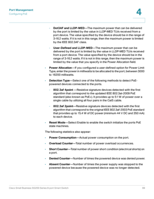 Page 99Port Management
Configuring PoE
Cisco Small Business SG200 Series 8-port Smart Switch99
4
 
-Dot3AF and LLDP-MED—The maximum power that can be delivered 
by the port is limited by the value in LLDP-MED TLVs received from a 
port device. The value specified by the device should be in the range of 
3-16.2 watts. If it is not in this range, then the maximum power is limited 
by the IEEE 802.3AF class.
-User-Defined and LLDP-MED—The maximum power that can be 
delivered by the port is limited by the value in...