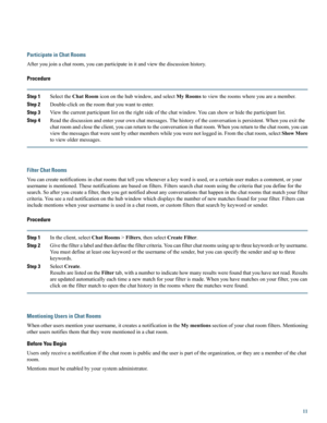 Page 11Participate in Chat Rooms
Afteryoujoinachatroom,youcanparticipateinitandviewthediscussionhistory.
Procedure
Step 1SelecttheChatRoomicononthehubwindow,andselectMyRoomstoviewtheroomswhereyouareamember.
Step 2Double-clickontheroomthatyouwanttoenter.
Step 3Viewthecurrentparticipantlistontherightsideofthechatwindow.Youcanshoworhidetheparticipantlist.
Step 4Readthediscussionandenteryourownchatmessages.Thehistoryoftheconversationispersistent.Whenyouexitthe...