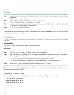 Page 12Procedure
Step 1Tocreateamentionforanotheruser,clickthe@buttoninthechatwindowtray.Youcanalsoenterthe@symbolinthe
chatwindow.
Aninlinecontactsearchboxdisplays.
Step 2Inthesearchbox,enterthenameofthepersonthatyouwanttomention.
Theclientdisplaysusernamesthatmatchwhatyouaretyping.
Step 3Selecttheusernamethatyouwanttomention.YoucanmentionausernamethatdoesnothaveaJabberIDassociatedwith
it.Youcanusethe@symbolaspartofyourtextentry.
Step 4UsetheEsckeytoexitthementionfield....