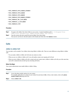 Page 13•WAV_FORMAT_PCM_24KHZ_STEREO
•WAV_FORMAT_PCM_44KHZ
•WAV_FORMAT_PCM_48KHZ
•WAV_FORMAT_PCM_48KHZ_STEREO
•WAV_FORMAT_MU_LAW_8KHZ
•WAV_FORMAT_A_LAW_8KHZ
•WAV_FORMAT_G729
Procedure
Step 1NavigatetotheJabberChatAlertsfolderonyoursystem.Atypicalinstallationpathis:C:\ProgramFiles
(x86)\CiscoSystems\CiscoJabber\Sounds\JabberChatAlerts.
Step 2CopythecustomchatalertsoundfileintotheJabberChatAlertsfolder.
YoucannowseethenewchatalertoptionontheSoundsandAlertstaboftheOptionswindow.
Calls
Jabber to Jabber Call...