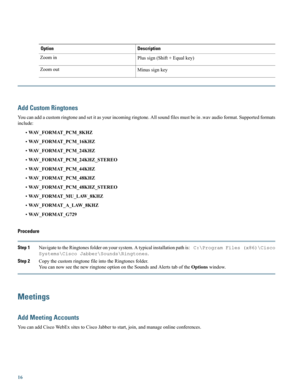 Page 16DescriptionOption
Plussign(Shift+Equalkey)Zoomin
MinussignkeyZoomout
Add Custom Ringtones
Youcanaddacustomringtoneandsetitasyourincomingringtone.Allsoundfilesmustbein.wavaudioformat.Supportedformats
include:
•WAV_FORMAT_PCM_8KHZ
•WAV_FORMAT_PCM_16KHZ
•WAV_FORMAT_PCM_24KHZ
•WAV_FORMAT_PCM_24KHZ_STEREO
•WAV_FORMAT_PCM_44KHZ
•WAV_FORMAT_PCM_48KHZ
•WAV_FORMAT_PCM_48KHZ_STEREO
•WAV_FORMAT_MU_LAW_8KHZ
•WAV_FORMAT_A_LAW_8KHZ
•WAV_FORMAT_G729
Procedure
Step...
