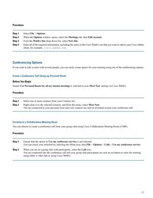 Page 17Procedure
Step 1SelectFile>Options.
Step 2WhentheOptionswindowopens,selecttheMeetingstab,thenEditaccount.
Step 3FromtheWebExSitedrop-downlist,selectNewSite.
Step 4Enteralloftherequiredinformation,includingthenameoftheCiscoWebExsitethatyouwanttoaddtoyourCiscoJabber
client,forexample,cisco.webex.com.
Conferencing Options
Ifyouwanttotalkormeetwithseveralpeople,youcaneasilycreatespacesforyourmeetingusingoneoftheconferencingoptions.
Create a Conference Call Using my Personal Room
Before You Begin...
