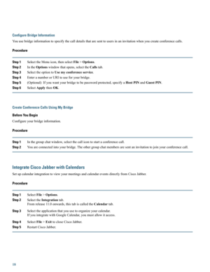 Page 18Configure Bridge Information
Youusebridgeinformationtospecifythecalldetailsthataresenttousersinaninvitationwhenyoucreateconferencecalls.
Procedure
Step 1SelecttheMenuicon,thenselectFile>Options.
Step 2IntheOptionswindowthatopens,selecttheCallstab.
Step 3SelecttheoptiontoUsemyconferenceservice.
Step 4EnteranumberorURItouseforyourbridge.
Step 5(Optional)Ifyouwantyourbridgetobepasswordprotected,specifyaHostPINandGuestPIN.
Step 6SelectApplythenOK.
Create Conference Calls Using My Bridge
Before You Begin...