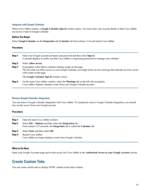 Page 19Integrate with Google Calendar
WhenCiscoJabberrestarts,aGoogleCalendarSignInwindowopens.YoumustenteryouraccountdetailssothatCiscoJabber
canaccesseventsinGoogleCalendar.
Before You Begin
SelectGoogleCalendarontheIntegrationtab(Calendartabfromrelease11.0)andrestartCiscoJabber.
Procedure
Step 1EnteryourGoogleaccountusernameandpasswordandthenselectSignin.
ApromptdisplaystonotifyyouthatCiscoJabberisrequestingpermissiontomanageyourcalendar.
Step 2SelectAllowaccess.
Step...