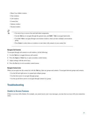 Page 23•MainCiscoJabberwindow
•Chatwindows
•Callwindows
•Contactlists
•Optionswindow
•Dockedwindow
Tip•Usearrowkeystoaccesslistsandindividualcomponents.
•UsetheTabkeytonavigatethroughthegeneralarea,andShift+Tabtonavigatebackwards.
•UseCtrl+Tabtonavigatethroughconversationwindowswhenyouhavemultipleconversations
going.
•PressEntertoselectitemsonwindowsorstartchatswithcontactsinyourcontactlist.
Navigate Call Controls
Tonavigatethroughcallcontrolsoncallwindows,dothefollowing:...