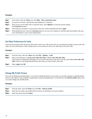 Page 24Procedure
Step 1Intheclient,selecttheMenuicon,thenHelp>Showconnectionstatus.
Step 2Foreachserverlisted,verifythatthestatusdisplayedisConnected.
Step 3IfanyserversarenotlistedwithaConnectedstatus,selectOptionstoverifytheaccountsettings.
TheAccountstabopens.
Step 4Checkthatyourusernameiscorrectandre-enteryoursystemcredentialsandselectApply.
Step 5Iftheproblempersists,selecttheAdvancedoptiontoseeyourserveraddresses,andthenreporttheproblemwithyour
serverinformationtoyoursystemadministrator.
Set Video...