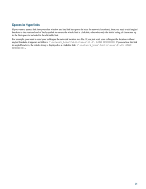 Page 25Spaces in Hyperlinks
Ifyouwanttopastealinkintoyourchatwindowandthelinkhasspacesinit(asfornetworklocations),thenyouneedtoaddangled
bracketstothestartandendofthehyperlinktoensurethewholelinkisclickable,otherwiseonlytheinitialstringofcharactersup
tothefirstspaceisincludedintheclickablelink.
Forexample,youwanttosendyourcolleaguethenetworklocationtoafile.Ifyoujustsendyourcolleaguethelocationwithout
angledbrackets,itappearsasfollows:\\network_home\Public\user\11.0\ADAMMCKENZIE.Ifyouenclosethelink...