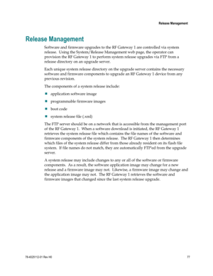 Page 101 
 
 Release Management 
 
78-4025112-01 Rev H0 77 
 
Release Management 
Software and firmware upgrades to the RF Gateway 1 are controlled via system 
release.  Using the System/Release Management web page, the operator can 
provision the RF Gateway 1 to perform system release upgrades via FTP from a 
release directory on an upgrade server. 
Each unique system release directory on the upgrade server contains the necessary 
software and firmware components to upgrade an RF Gateway 1 device from any...