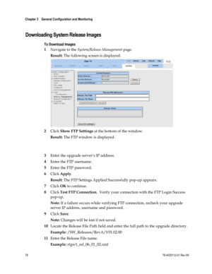 Page 102 
Chapter 3    General Configuration and Monitoring  
 
 
78 78-4025112-01 Rev H0 
  
Downloading System Release Images 
To Download Images 
1 Navigate to the System/Release Management page. 
Result: The following screen is displayed. 
 
2 Click Show FTP Settings at the bottom of the window. 
Result: The FTP window is displayed. 
 
 
3 Enter the upgrade server’s IP address. 
4 Enter the FTP username. 
5 Enter the FTP password. 
6 Click Apply.   
Result: The FTP Settings Applied Successfully pop-up...