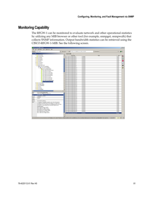 Page 105 
 
 Configuring, Monitoring, and Fault Management via SNMP 
 
78-4025112-01 Rev H0 81 
 
 
Monitoring Capability 
The RFGW-1 can be monitored to evaluate network and other operational statistics 
by utilizing any MIB browser or other tool (for example, snmpget, snmpwalk) that 
collects SNMP information. Output bandwidth statistics can be retrieved using the 
CISCO-RFGW-1-MIB. See the following screen. 
  