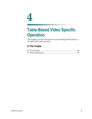 Page 107 
 
78-4025112-01 Rev H0 83 
 
This chapter provides information for provisioning the RF Gateway 1 
for table-based video operation.  
 
 
4 Chapter 4 
Table-Based Video Specific 
Operation 
In This Chapter 
 Provisioning ........................................................................................... 84 
 Status Monitoring ................................................................................. 97  