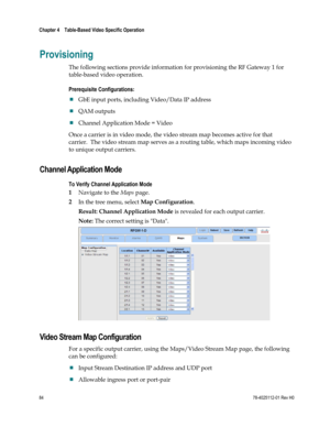 Page 108 
Chapter 4    Table-Based Video Specific Operation  
 
 
84 78-4025112-01 Rev H0 
Provisioning 
The following sections provide information for provisioning the RF Gateway 1 for 
table-based video operation. 
Prerequisite Configurations:  
 GbE input ports, including Video/Data IP address 
 QAM outputs 
 Channel Application Mode = Video 
Once a carrier is in video mode, the video stream map becomes active for that 
carrier.  The video stream map serves as a routing table, which maps incoming video 
to...