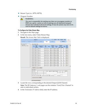 Page 109 
 
 Provisioning 
 
78-4025112-01 Rev H0 85 
 
 Stream Type (i.e., SPTS, MPTS) 
 Program Number 
  WARNING: 
The user is responsible for making sure there are no program number or 
PMVs on a given  carrier as well as making sure all replicated transport 
streams have identical advanced settings. If not, the system may have to be 
reset to default settings to recover. 
To Configure the Video Stream Map 
1 Navigate to the Maps page. 
2 In the tree menu, select Video Stream Map. 
Result: The Stream Map...