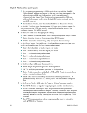 Page 110 
Chapter 4    Table-Based Video Specific Operation  
 
 
86 78-4025112-01 Rev H0 
 For unicast streams, entering 0.0.0.0 is equivalent to specifying the GbE 
Video/Data IP address configured for the port pair (port-pair mode) or the 
physical address GbE port (independent mode) selected in step 7.  
Alternatively, the Video/Data IP address (port-pair mode) or GbE port 
address (independent mode) of the desired GbE port or port-pair may be 
explicitly entered. 
 For multicast streams, enter the...