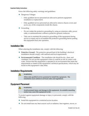 Page 12 
Important Safety Instructions 
x 78-4025112-01 Rev H0 
Know the following safety warnings and guidelines: 
 Dangerous Voltages 
- Only qualified service personnel are allowed to perform equipment 
installation or replacement. 
- Only qualified service personnel are allowed to remove chassis covers and 
access any of the components inside the chassis. 
 Grounding 
- Do not violate the protective grounding by using an extension cable, power 
cable, or autotransformer without a protective ground...