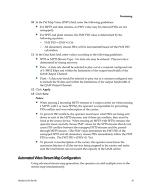 Page 111 
 
 Provisioning 
 
78-4025112-01 Rev H0 87 
 
10 In the Pid Map Value (PMV) field, enter the following guidelines:  
 For MPTS and data streams, no PMV value may be entered (PIDs are not 
remapped).   
 For SPTS and plant streams, the PMT PID value is determined by the 
following equation: 
– PMT PID = (PMV+1)*16  
– All elementary stream PIDs will be incrementall based off the PMT PID 
calculation.   
11 In the Data Rate field, enter values according to the following guidelines.   
 SPTS or MPTS...