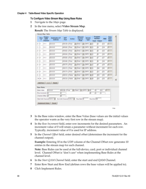 Page 112 
Chapter 4    Table-Based Video Specific Operation  
 
 
88 78-4025112-01 Rev H0 
To Configure Video Stream Map Using Base Rules 
1 Navigate to the Maps page. 
2 In the tree menu, select Video Stream Map. 
Result: The Stream Map Table is displayed. 
 
 
3 In the Base rules window, enter the Base Value (base values are the initial values 
the operator wants as the very first row in the stream map). 
4 In the Row Increment field, enter row increments for the desired parameters.  An 
increment value of 0...