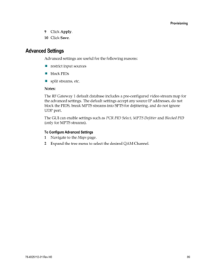 Page 113 
 
 Provisioning 
 
78-4025112-01 Rev H0 89 
 
9 Click Apply. 
10 Click Save.  
Advanced Settings 
Advanced settings are useful for the following reasons: 
 restrict input sources  
 block PIDs 
 split streams, etc.  
Notes: 
The RF Gateway 1 default database includes a pre-configured video stream map for 
the advanced settings. The default settings accept any source IP addresses, do not 
block the PIDS, break MPTS streams into SPTS for dejittering, and do not ignore 
UDP port.  
The GUI can enable...