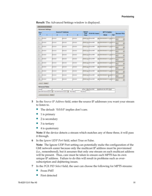 Page 115 
 
 Provisioning 
 
78-4025112-01 Rev H0 91 
 
Result: The Advanced Settings window is displayed. 
 
5 In the Source IP Address field, enter the source IP addresses you want your stream 
to listen to.  
 The default  ‘0.0.0.0’ implies don’t care.  
 1 is primary  
 2 is secondary  
 3 is tertiary  
 4 is quaternary 
Note: If the device detects a stream which matches any of these three, it will pass 
it through. 
6 In the Ignore UDP Port field, select True or False.   
Note:  The Ignore UDP Port...