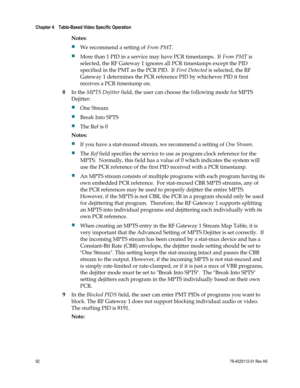 Page 116 
Chapter 4    Table-Based Video Specific Operation  
 
 
92 78-4025112-01 Rev H0 
Notes:  
 We recommend a setting of From PMT. 
 More than 1 PID in a service may have PCR timestamps.  If From PMT is 
selected, the RF Gateway 1 ignores all PCR timestamps except the PID 
specified in the PMT as the PCR PID.  If First Detected is selected, the RF 
Gateway 1 determines the PCR reference PID by whichever PID it first 
receives a PCR timestamp on. 
8 In the MPTS Dejitter field, the user can choose the...