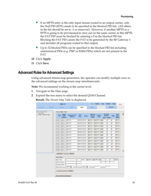 Page 117 
 
 Provisioning 
 
78-4025112-01 Rev H0 93 
 
 If an MPTS entry is the only input stream routed to an output carrier, only 
the Null PID (8191) needs to be specified in the blocked PID list.  (All others 
in the list should be set to -1 or removed.)  However, if another MPTS or a 
SPTS is going to be provisioned to mux out on the same carrier as this MPTS, 
the PAT PID must be blocked by entering a 0 in the blocked PID list.  
Blocking the PAT PID causes the PAT to be generated by the RF Gateway 1...