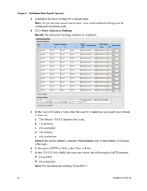 Page 118 
Chapter 4    Table-Based Video Specific Operation  
 
 
94 78-4025112-01 Rev H0 
3 Configure the basic settings for a stream map.  
Note: As you become an advanced user, basic and combined settings can be 
configured simultaneously. 
4 Click Show Advanced Settings. 
Result: The Advanced Settings window is displayed. 
 
5 In the Source IP Address field, enter the source IP addresses you want your stream 
to listen to.  
a The default  ‘0.0.0.0’ implies don’t care.  
b 1 is primary  
c 2 is secondary  
d...