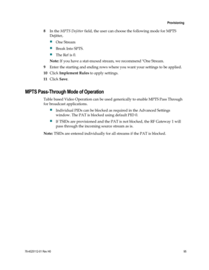 Page 119 
 
 Provisioning 
 
78-4025112-01 Rev H0 95 
 
8 In the MPTS Dejitter field, the user can choose the following mode for MPTS 
Dejitter,  
 One Stream  
 Break Into SPTS.  
 The Ref is 0. 
Note: If you have a stat-muxed stream, we recommend One Stream. 
9 Enter the starting and ending rows where you want your settings to be applied.  
10 Click Implement Rules to apply settings. 
11 Click Save.  
MPTS Pass-Through Mode of Operation 
Table based Video Operation can be used generically to enable MPTS...