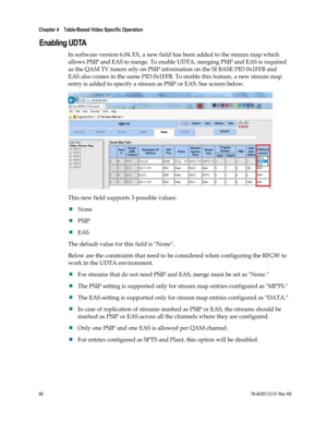 Page 120 
Chapter 4    Table-Based Video Specific Operation  
 
 
96 78-4025112-01 Rev H0 
Enabling UDTA 
In software version 6.04.XX, a new field has been added to the stream map which 
allows PSIP and EAS to merge. To enable UDTA, merging PSIP and EAS is required 
as the QAM TV tuners rely on PSIP information on the SI BASE PID 0x1FFB and 
EAS also comes in the same PID 0x1FFB. To enable this feature, a new stream map 
entry is added to specify a stream as PSIP or EAS. See screen below. 
 
This new field...