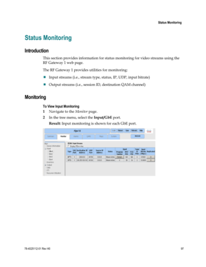 Page 121 
 
 Status Monitoring 
 
78-4025112-01 Rev H0 97 
 
Status Monitoring 
Introduction 
This section provides information for status monitoring for video streams using the 
RF Gateway 1 web page. 
The RF Gateway 1 provides utilities for monitoring: 
 Input streams (i.e., stream type, status, IP, UDP, input bitrate) 
 Output streams (i.e., session ID, destination QAM channel)   
Monitoring 
To View Input Monitoring 
1 Navigate to the Monitor page. 
2 In the tree menu, select the Input/GbE port. 
Result:...