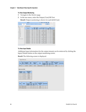 Page 122 
Chapter 4    Table-Based Video Specific Operation  
 
 
98 78-4025112-01 Rev H0 
 
To View Output Monitoring 
1 Navigate to the Monitor page. 
2 In the tree menu, select the Output/Card/RF Port. 
Result: Output monitoring is shown for each QAM Card. 
 
To View Input Details 
Additional input information (for the output stream) can be retrieved by clicking the 
Input/Details button on the output monitoring screen. 
Result: The following screen is displayed. 
 
  