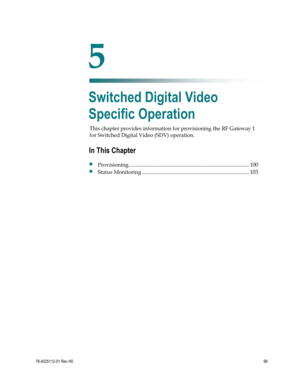 Page 123 
 
78-4025112-01 Rev H0 99 
 
This chapter provides information for provisioning the RF Gateway 1 
for Switched Digital Video (SDV) operation.  
 
 
5 Chapter 5 
Switched Digital Video 
Specific Operation 
In This Chapter 
 Provisioning ......................................................................................... 100 
 Status Monitoring ............................................................................... 103  