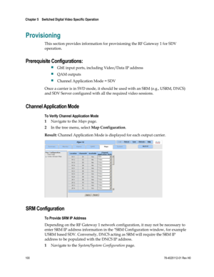 Page 124 
Chapter 5    Switched Digital Video Specific Operation  
 
 
100 78-4025112-01 Rev H0 
Provisioning 
This section provides information for provisioning the RF Gateway 1 for SDV 
operation. 
Prerequisite Configurations:  
 GbE input ports, including Video/Data IP address 
 QAM outputs 
 Channel Application Mode = SDV 
Once a carrier is in SVD mode, it should be used with an SRM (e.g., USRM, DNCS) 
and SDV Server configured with all the required video sessions.  
Channel Application Mode 
To Verify...