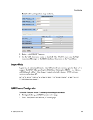 Page 125 
 
 Provisioning 
 
78-4025112-01 Rev H0 101 
 
Result: SRM Configuration page is shown.  
 
2 Enter a valid SRM IP Address. 
3 Set the ‘GQI Announce Mode’ to Enabled, if the RFGW-1 must send the GQI 
Announce Messages to the SRM to indicate the events on the Video Plane.  
Legacy Mode 
Legacy mode is intended to make older DNCS software versions (greater than 4.5) to 
support the RFGW-1 by spoofing the DNCS into thinking the RFGW-1 is a GQAM. 
A DNCS crash is likely if the Legacy Mode is selected with...