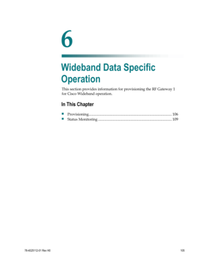 Page 129 
 
78-4025112-01 Rev H0 105 
 
This section provides information for provisioning the RF Gateway 1 
for Cisco Wideband operation.  
 
 
6 Chapter 6 
Wideband Data Specific 
Operation 
In This Chapter 
 Provisioning ......................................................................................... 106 
 Status Monitoring ............................................................................... 109  