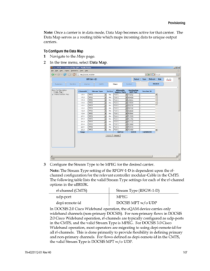 Page 131 
 
 Provisioning 
 
78-4025112-01 Rev H0 107 
 
Note: Once a carrier is in data mode, Data Map becomes active for that carrier.  The 
Data Map serves as a routing table which maps incoming data to unique output 
carriers. 
To Configure the Data Map 
1 Navigate to the Maps page. 
2 In the tree menu, select Data Map. 
 
3 Configure the Stream Type to be MPEG for the desired carrier.  
Note: The Stream Type setting of the RFGW-1-D is dependent upon the rf-
channel configuration for the relevant controller...