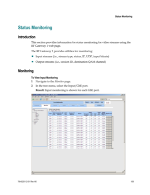 Page 133 
 
 Status Monitoring 
 
78-4025112-01 Rev H0 109 
 
Status Monitoring 
Introduction 
This section provides information for status monitoring for video streams using the 
RF Gateway 1 web page. 
The RF Gateway 1 provides utilities for monitoring: 
 Input streams (i.e., stream type, status, IP, UDP, input bitrate) 
 Output streams (i.e., session ID, destination QAM channel)   
Monitoring 
To View Input Monitoring 
1 Navigate to the Monitor page. 
2 In the tree menu, select the Input/GbE port. 
Result:...