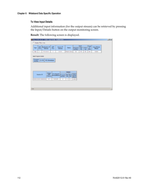 Page 136 
Chapter 6    Wideband Data Specific Operation  
 
 
112 78-4025112-01 Rev H0 
 
To View Input Details 
Additional input information (for the output stream) can be retrieved by pressing 
the Input/Details button on the output monitoring screen. 
Result: The following screen is displayed. 
 
 
  