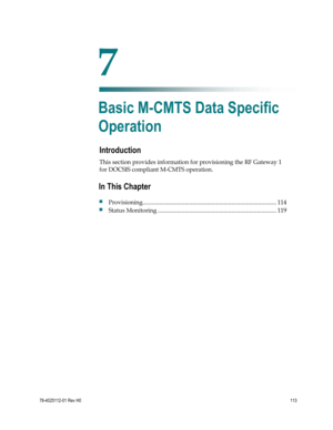 Page 137 
 
78-4025112-01 Rev H0 113 
 
Introduction 
This section provides information for provisioning the RF Gateway 1 
for DOCSIS compliant M-CMTS operation.  
 
 
7 Chapter 7 
Basic M-CMTS Data Specific 
Operation 
In This Chapter 
 Provisioning ......................................................................................... 114 
 Status Monitoring ............................................................................... 119  