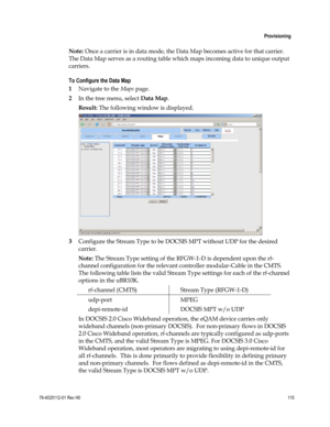Page 139 
 
 Provisioning 
 
78-4025112-01 Rev H0 115 
 
Note: Once a carrier is in data mode, the Data Map becomes active for that carrier.  
The Data Map serves as a routing table which maps incoming data to unique output 
carriers. 
To Configure the Data Map 
1 Navigate to the Maps page. 
2 In the tree menu, select Data Map. 
Result: The following window is displayed. 
 
3 Configure the Stream Type to be DOCSIS MPT without UDP for the desired 
carrier.  
Note: The Stream Type setting of the RFGW-1-D is...