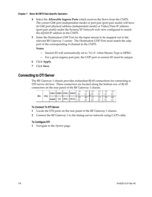 Page 140 
Chapter 7    Basic M-CMTS Data Specific Operation  
 
 
116 78-4025112-01 Rev H0 
4 Select the Allowable Ingress Ports which receives the flows from the CMTS.  
The correct GbE port (independent mode) or port pair (port-pair mode) will have 
its GbE port physical address (independent mode) or Video/Data IP address 
(port-pair mode) under the System/IP Network web view configured to match 
the eQAM IP address in the CMTS. 
5 Enter the Destination UDP Port for the input stream to be mapped out to the...