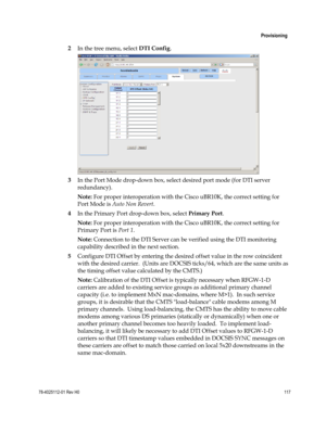 Page 141 
 
 Provisioning 
 
78-4025112-01 Rev H0 117 
 
2 In the tree menu, select DTI Config. 
 
3 In the Port Mode drop-down box, select desired port mode (for DTI server 
redundancy). 
Note: For proper interoperation with the Cisco uBR10K, the correct setting for 
Port Mode is Auto Non Revert. 
4 In the Primary Port drop-down box, select Primary Port. 
Note: For proper interoperation with the Cisco uBR10K, the correct setting for 
Primary Port is Port 1. 
Note: Connection to the DTI Server can be verified...