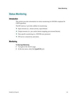 Page 143 
 
 Status Monitoring 
 
78-4025112-01 Rev H0 119 
 
Status Monitoring 
Introduction 
This section provides information for status monitoring for DOCSIS compliant M-
CMTS operation. 
The RF Gateway 1 provides utilities for monitoring: 
 Input streams (i.e., stream activity, input bitrate)  
 Output streams (i.e., per carrier stream mapping, provisioned bitrate)  
 Data specific monitoring (i.e., DOCSIS sync presence) 
 DTI server connectivity and status  
Monitoring 
To View Input Monitoring 
1...