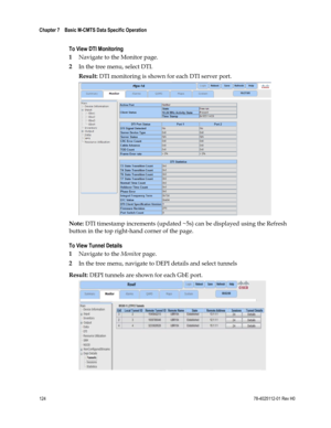 Page 148 
Chapter 7    Basic M-CMTS Data Specific Operation  
 
 
124 78-4025112-01 Rev H0 
 
To View DTI Monitoring 
1 Navigate to the Monitor page. 
2 In the tree menu, select DTI. 
Result: DTI monitoring is shown for each DTI server port. 
 
Note: DTI timestamp increments (updated ~5s) can be displayed using the Refresh 
button in the top right-hand corner of the page. 
To View Tunnel Details 
1 Navigate to the Monitor page. 
2 In the tree menu, navigate to DEPI details and select tunnels 
Result: DEPI...