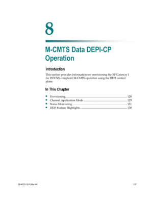 Page 151 
 
78-4025112-01 Rev H0 127 
 
Introduction 
This section provides information for provisioning the RF Gateway 1 
for DOCSIS complaint M-CMTS operation using the DEPI control 
plane.  
 
 
8 Chapter 8 
M-CMTS Data DEPI-CP 
Operation 
In This Chapter 
 Provisioning ......................................................................................... 128 
 Channel Application Mode ............................................................... 129 
 Status Monitoring...