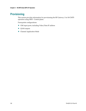 Page 152 
Chapter 8    M-CMTS Data DEPI-CP Operation  
 
 
128 78-4025112-01 Rev H0 
Provisioning 
This section provides information for provisioning the RF Gateway 1 for M-CMTS 
operation using DEPI - Control plane. 
Prerequisite configurations:  
 GbE input ports, including Video/Data IP address 
 QAM outputs 
 Channel Application Mode   