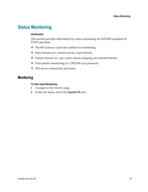 Page 155 
 
 Status Monitoring 
 
78-4025112-01 Rev H0 131 
 
Status Monitoring 
Introduction 
This section provides information for status monitoring for DOCSIS compliant M-
CMTS operation. 
 The RF Gateway 1 provides utilities for monitoring: 
 Input streams (i.e., stream activity, input bitrate)  
 Output streams (i.e., per carrier stream mapping, provisioned bitrate)  
 Data specific monitoring (i.e., DOCSIS sync presence) 
 DTI server connectivity and status  
Monitoring 
To View Input Monitoring 
1...